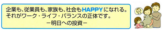 企業も、従業員も、家族も、社会もHAPPYになれる。それがワーク・ライフ・バランスの招待です。明日への投資